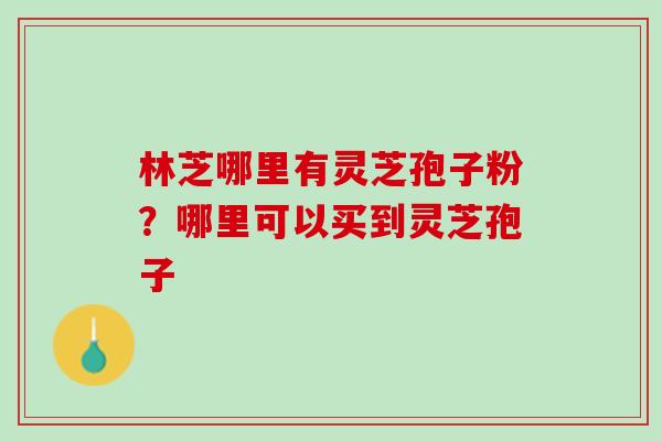 林芝哪里有灵芝孢子粉？哪里可以买到灵芝孢子