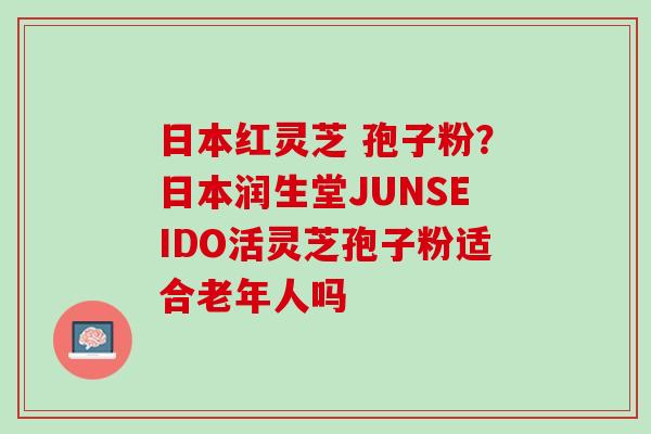 日本红灵芝 孢子粉?日本润生堂JUNSEIDO活灵芝孢子粉适合老年人吗 日本红灵芝 孢子粉?日本润生堂JUNSEIDO活灵芝孢子粉适合老年人吗