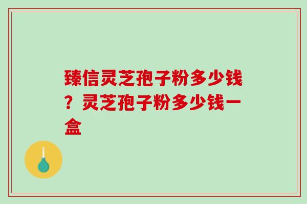 臻信灵芝孢子粉多少钱？灵芝孢子粉多少钱一盒