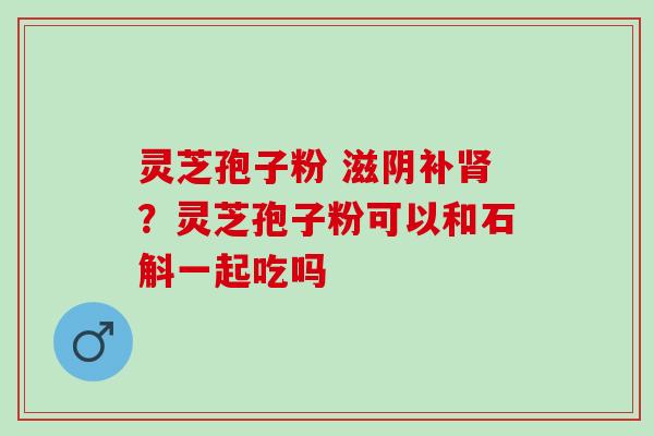灵芝孢子粉 滋阴补肾？灵芝孢子粉可以和石斛一起吃吗