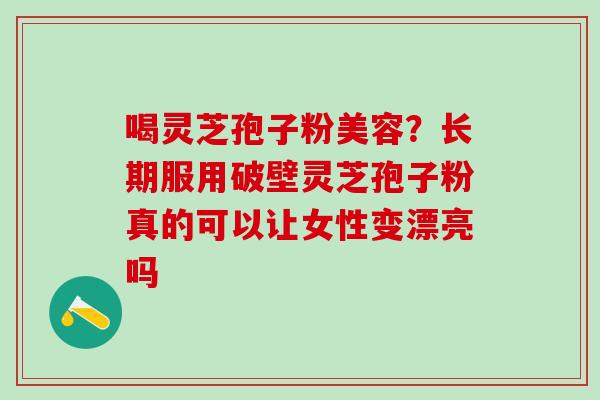 喝灵芝孢子粉美容？长期服用破壁灵芝孢子粉真的可以让女性变漂亮吗
