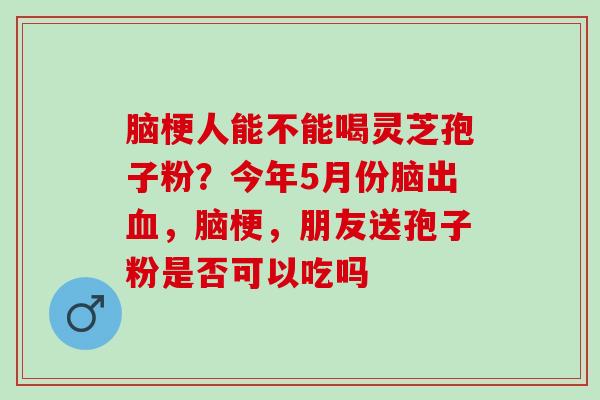 脑梗人能不能喝灵芝孢子粉？今年5月份脑出血，脑梗，朋友送孢子粉是否可以吃吗