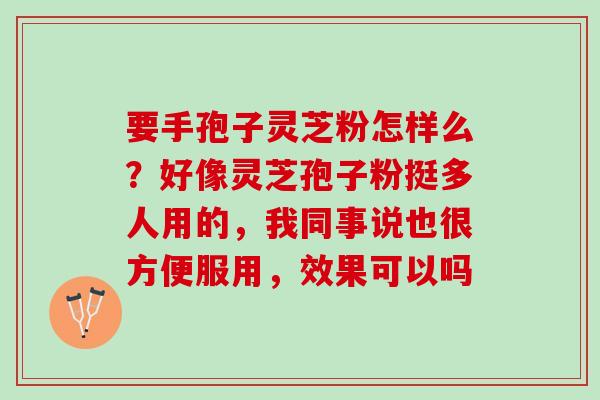 要手孢子灵芝粉怎样么?好像灵芝孢子粉挺多人用的,我同事说也很方便服用,效果可以吗 要手孢子灵芝粉怎样么?好像灵芝孢子粉挺多人用的,我同事说也很方便服用,效果可以吗