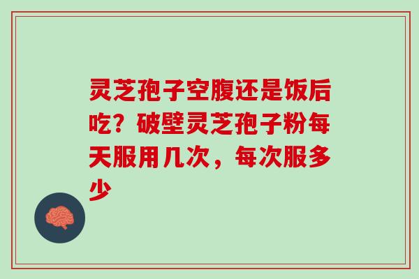 灵芝孢子空腹还是饭后吃?破壁灵芝孢子粉每天服用几次,每次服多少 灵芝孢子空腹还是饭后吃?破壁灵芝孢子粉每天服用几次,每次服多少