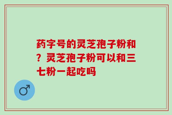 药字号的灵芝孢子粉和？灵芝孢子粉可以和三七粉一起吃吗