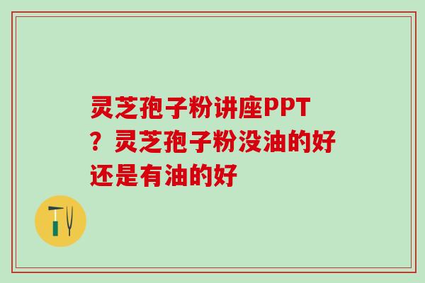 灵芝孢子粉讲座PPT？灵芝孢子粉没油的好还是有油的好