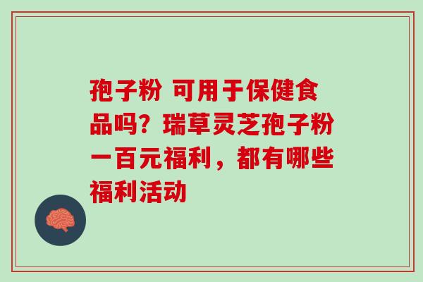 孢子粉 可用于保健食品吗?瑞草灵芝孢子粉一百元福利,都有哪些福利活动 孢子粉 可用于保健食品吗?瑞草灵芝孢子粉一百元福利,都有哪些福利活动