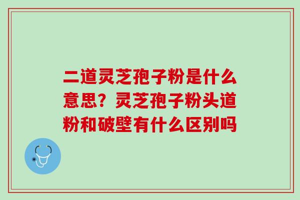 二道灵芝孢子粉是什么意思？灵芝孢子粉头道粉和破壁有什么区别吗