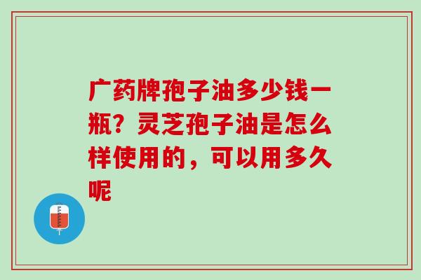 广药牌孢子油多少钱一瓶？灵芝孢子油是怎么样使用的，可以用多久呢