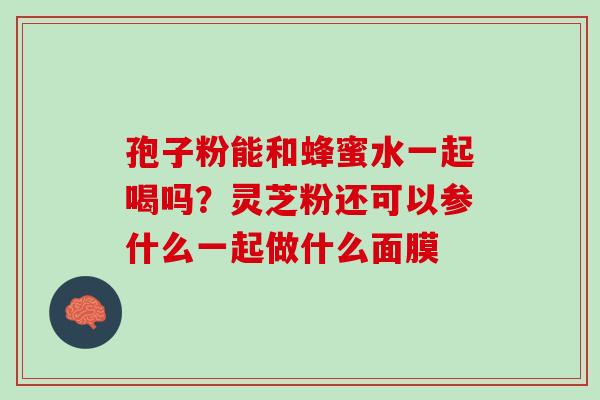 孢子粉能和蜂蜜水一起喝吗?灵芝粉还可以参什么一起做什么面膜 孢子粉能和蜂蜜水一起喝吗?灵芝粉还可以参什么一起做什么面膜