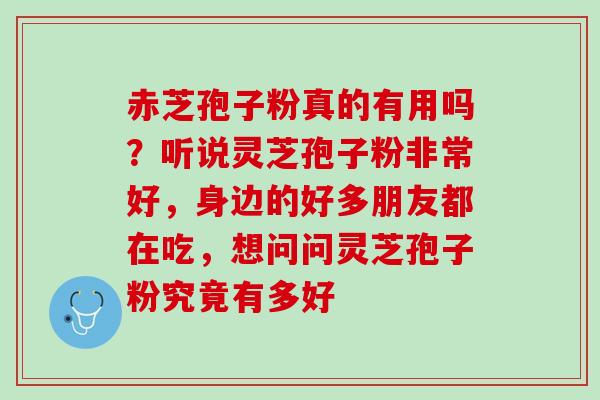 赤芝孢子粉真的有用吗？听说灵芝孢子粉非常好，身边的好多朋友都在吃，想问问灵芝孢子粉究竟有多好