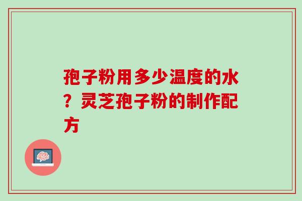 孢子粉用多少温度的水？灵芝孢子粉的制作配方