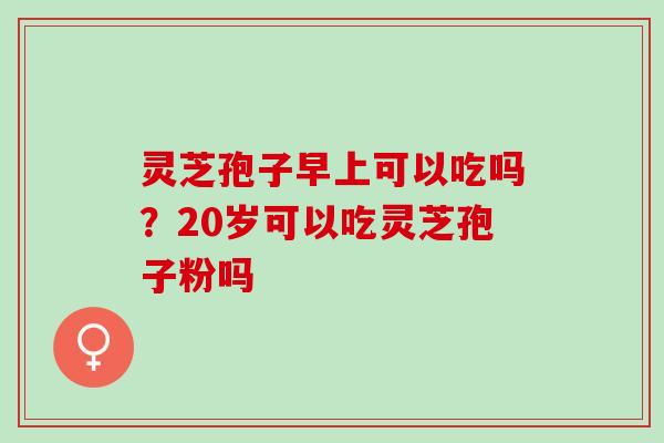 灵芝孢子早上可以吃吗？20岁可以吃灵芝孢子粉吗
