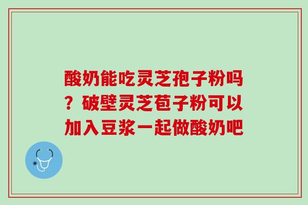 酸奶能吃灵芝孢子粉吗?破壁灵芝苞子粉可以加入豆浆一起做酸奶吧 酸奶能吃灵芝孢子粉吗?破壁灵芝苞子粉可以加入豆浆一起做酸奶吧