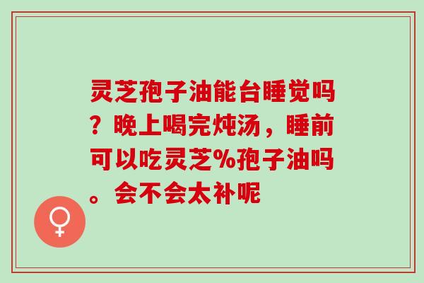 灵芝孢子油能台睡觉吗？晚上喝完炖汤，睡前可以吃灵芝%孢子油吗。会不会太补呢