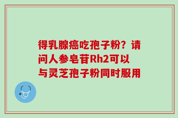 得乳腺癌吃孢子粉？请问人参皂苷Rh2可以与灵芝孢子粉同时服用