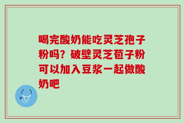 喝完酸奶能吃灵芝孢子粉吗？破壁灵芝苞子粉可以加入豆浆一起做酸奶吧