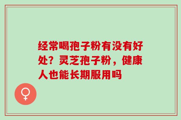 经常喝孢子粉有没有好处?灵芝孢子粉,健康人也能长期服用吗 经常喝孢子粉有没有好处?灵芝孢子粉,健康人也能长期服用吗