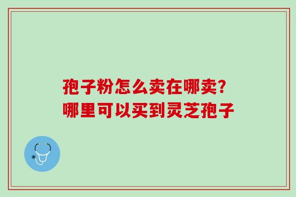 孢子粉怎么卖在哪卖？哪里可以买到灵芝孢子
