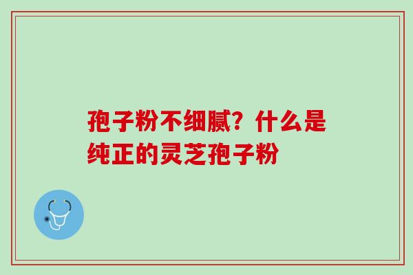 孢子粉不细腻？什么是纯正的灵芝孢子粉