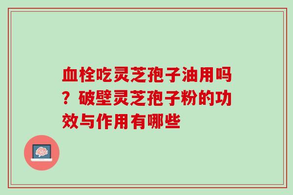 吃灵芝孢子油用吗？破壁灵芝孢子粉的功效与作用有哪些