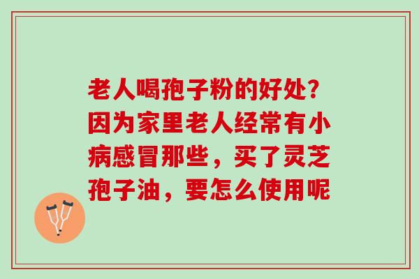 老人喝孢子粉的好处?因为家里老人经常有小那些,买了灵芝孢子油,要怎么使用呢 老人喝孢子粉的好处?因为家里老人经常有小那些,买了灵芝孢子油,要怎么使用呢