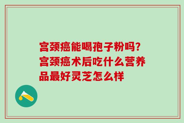 宫颈癌能喝孢子粉吗？宫颈癌术后吃什么营养品最好灵芝怎么样