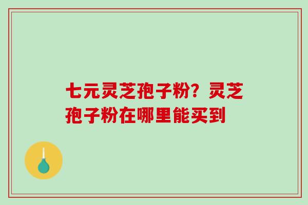 七元灵芝孢子粉？灵芝孢子粉在哪里能买到