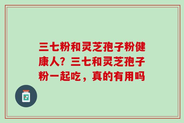 三七粉和灵芝孢子粉健康人?三七和灵芝孢子粉一起吃,真的有用吗 三七粉和灵芝孢子粉健康人?三七和灵芝孢子粉一起吃,真的有用吗