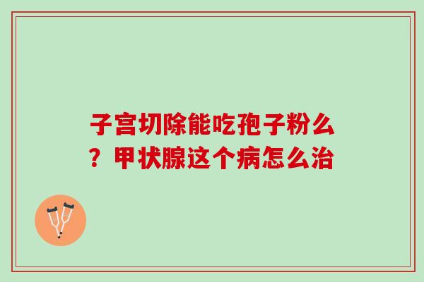 子宫切除能吃孢子粉么？甲状腺这个病怎么治