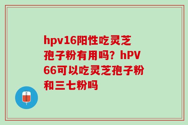 hpv16阳性吃灵芝孢子粉有用吗？hPV66可以吃灵芝孢子粉和三七粉吗