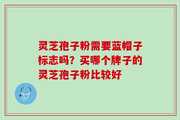 灵芝孢子粉需要蓝帽子标志吗？买哪个牌子的灵芝孢子粉比较好