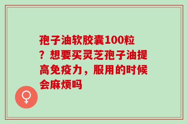 孢子油软胶囊100粒?想要买灵芝孢子油提高免疫力,服用的时候会麻烦吗 孢子油软胶囊100粒?想要买灵芝孢子油提高免疫力,服用的时候会麻烦吗