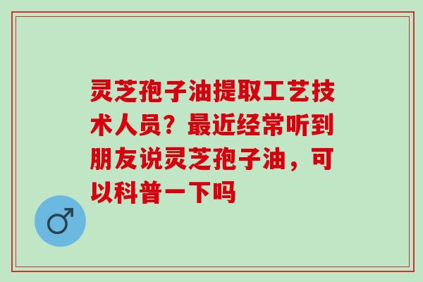灵芝孢子油提取工艺技术人员?近经常听到朋友说灵芝孢子油,可以科普一下吗 灵芝孢子油提取工艺技术人员?近经常听到朋友说灵芝孢子油,可以科普一下吗