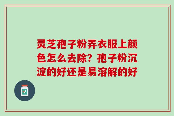 灵芝孢子粉弄衣服上颜色怎么去除？孢子粉沉淀的好还是易溶解的好