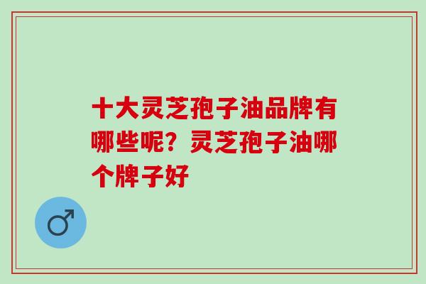 十大灵芝孢子油品牌有哪些呢？灵芝孢子油哪个牌子好