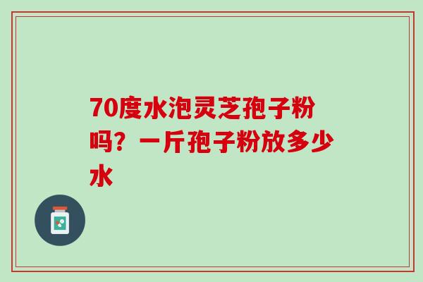 70度水泡灵芝孢子粉吗？一斤孢子粉放多少水