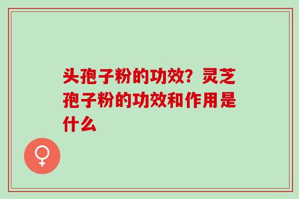 头孢子粉的功效?灵芝孢子粉的功效和作用是什么 头孢子粉的功效?灵芝孢子粉的功效和作用是什么