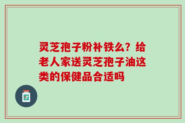 灵芝孢子粉补铁么？给老人家送灵芝孢子油这类的保健品合适吗