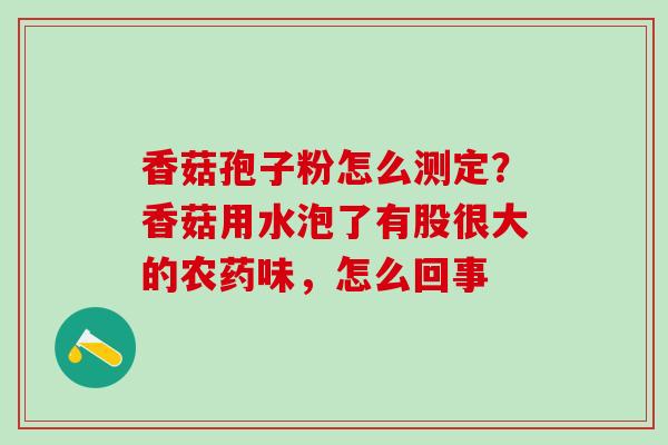 香菇孢子粉怎么测定？香菇用水泡了有股很大的农药味，怎么回事