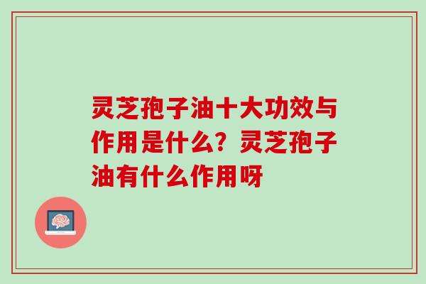 灵芝孢子油十大功效与作用是什么?灵芝孢子油有什么作用呀 灵芝孢子油十大功效与作用是什么?灵芝孢子油有什么作用呀