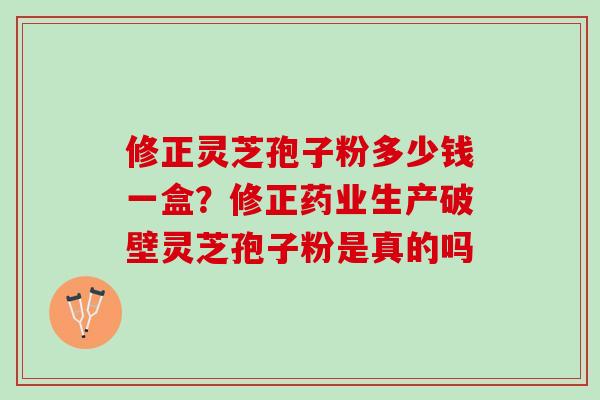 修正灵芝孢子粉多少钱一盒?修正药业生产破壁灵芝孢子粉是真的吗 修正灵芝孢子粉多少钱一盒?修正药业生产破壁灵芝孢子粉是真的吗