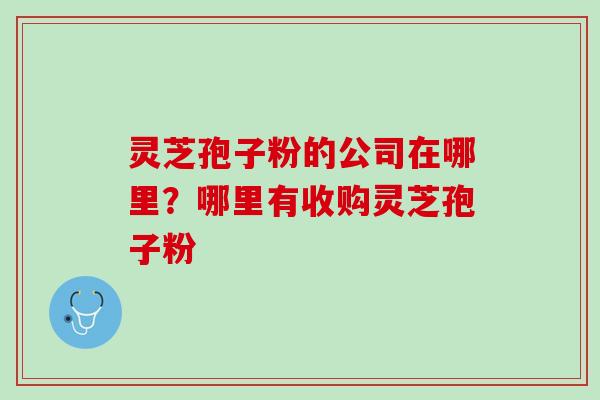 灵芝孢子粉的公司在哪里?哪里有收购灵芝孢子粉 灵芝孢子粉的公司在哪里?哪里有收购灵芝孢子粉