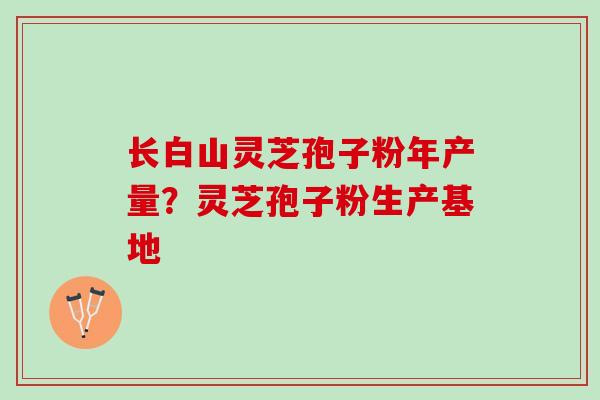 长白山灵芝孢子粉年产量?灵芝孢子粉生产基地 长白山灵芝孢子粉年产量?灵芝孢子粉生产基地