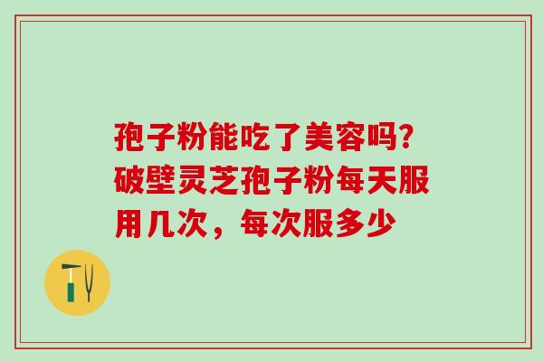 孢子粉能吃了美容吗?破壁灵芝孢子粉每天服用几次,每次服多少 孢子粉能吃了美容吗?破壁灵芝孢子粉每天服用几次,每次服多少