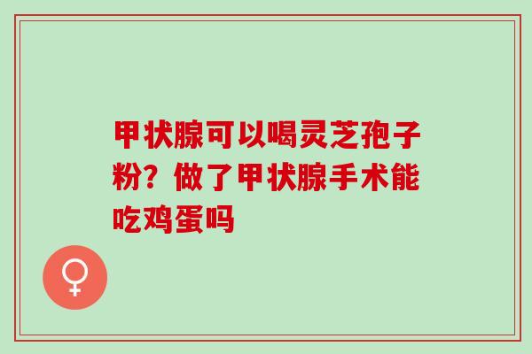 可以喝灵芝孢子粉?做了手术能吃鸡蛋吗 可以喝灵芝孢子粉?做了手术能吃鸡蛋吗