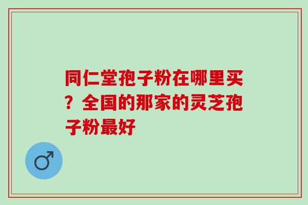 同仁堂孢子粉在哪里买？全国的那家的灵芝孢子粉最好