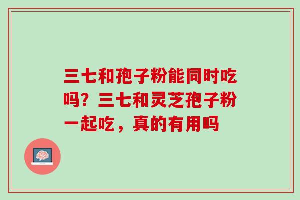 三七和孢子粉能同时吃吗?三七和灵芝孢子粉一起吃,真的有用吗 三七和孢子粉能同时吃吗?三七和灵芝孢子粉一起吃,真的有用吗