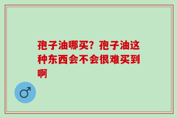 孢子油哪买?孢子油这种东西会不会很难买到啊 孢子油哪买?孢子油这种东西会不会很难买到啊