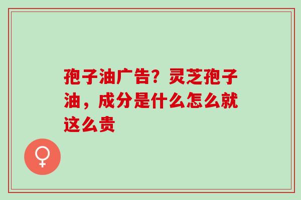 孢子油广告？灵芝孢子油，成分是什么怎么就这么贵